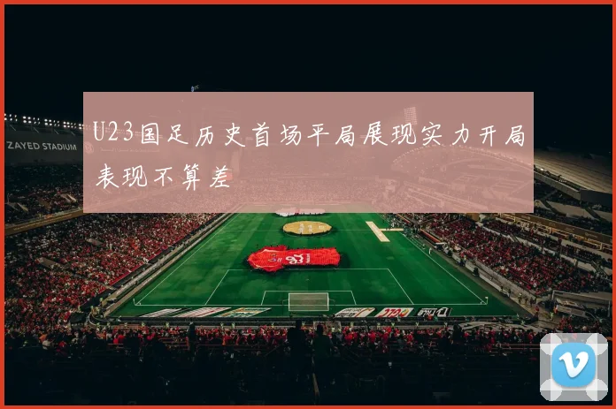 U23国足历史首场平局展现实力开局表现不算差