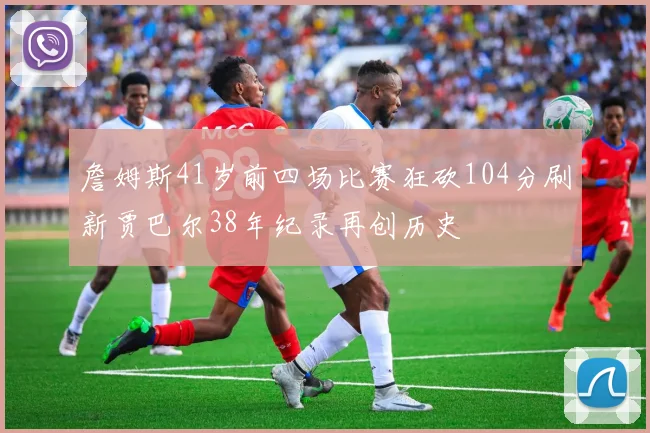 詹姆斯41岁前四场比赛狂砍104分刷新贾巴尔38年纪录再创历史
