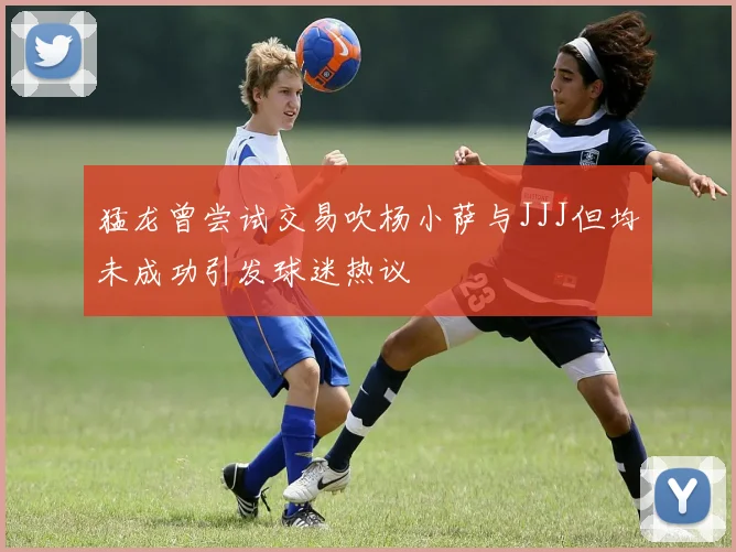 猛龙曾尝试交易吹杨小萨与JJJ但均未成功引发球迷热议