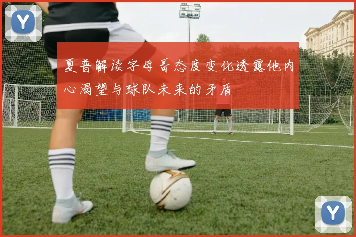 夏普解读字母哥态度变化透露他内心渴望与球队未来的矛盾