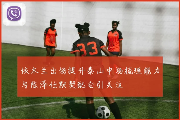 依木兰出场提升泰山中场梳理能力与陈泽仕默契配合引关注