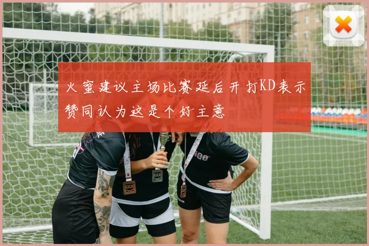 火蜜建议主场比赛延后开打KD表示赞同认为这是个好主意