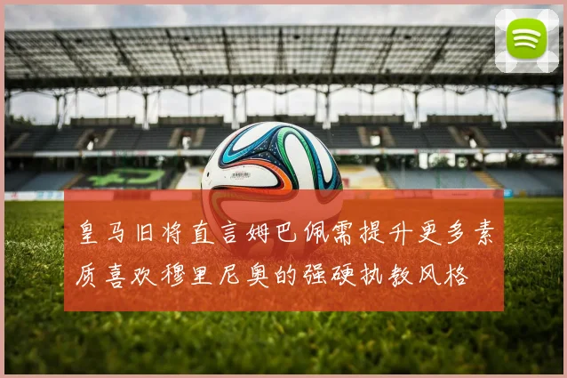 皇马旧将直言姆巴佩需提升更多素质喜欢穆里尼奥的强硬执教风格