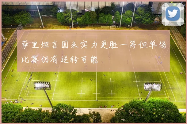 萨里坦言国米实力更胜一筹但单场比赛仍有逆转可能