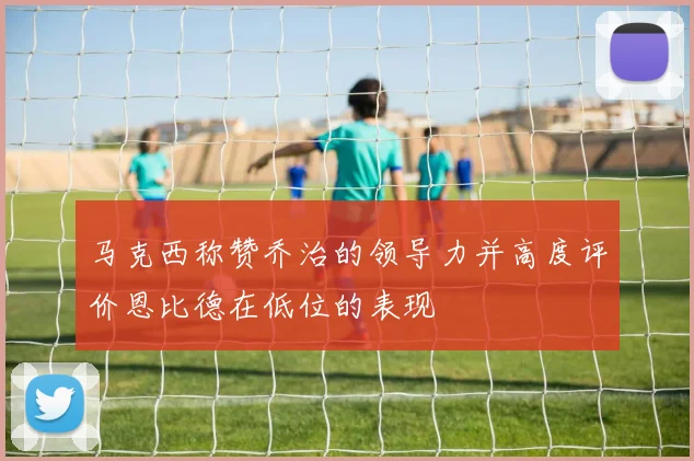 马克西称赞乔治的领导力并高度评价恩比德在低位的表现