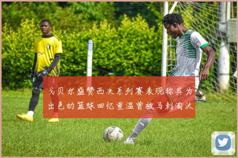 戈贝尔盛赞西决系列赛表现称其为出色的篮球回忆重温曾被马刺淘汰的经历
