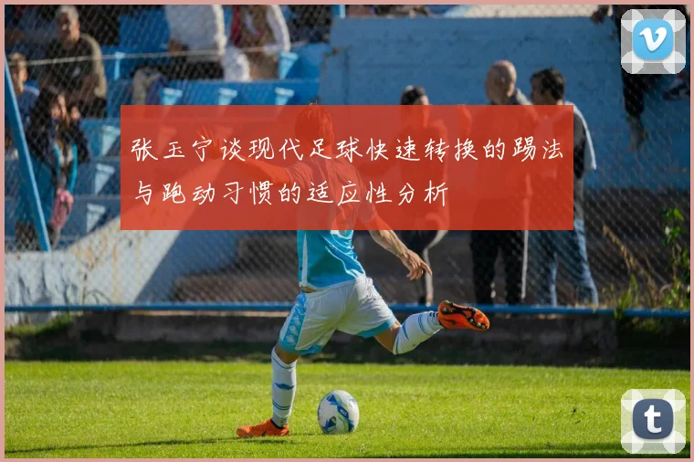 张玉宁谈现代足球快速转换的踢法与跑动习惯的适应性分析