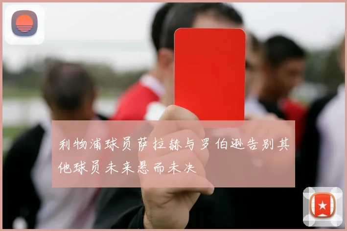 利物浦球员萨拉赫与罗伯逊告别其他球员未来悬而未决