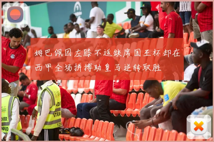 姆巴佩因左膝不适缺席国王杯却在西甲全场拼搏助皇马逆转取胜