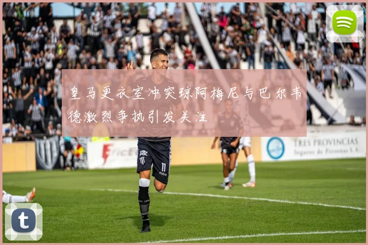 皇马更衣室冲突琼阿梅尼与巴尔韦德激烈争执引发关注