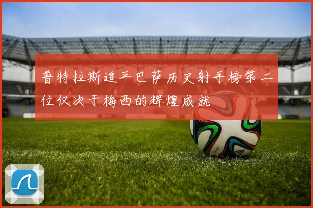 普特拉斯追平巴萨历史射手榜第二位仅次于梅西的辉煌成就