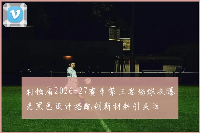 利物浦2026-27赛季第三客场球衣曝光黑色设计搭配创新材料引关注
