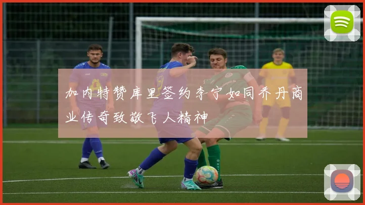 加内特赞库里签约李宁如同乔丹商业传奇致敬飞人精神