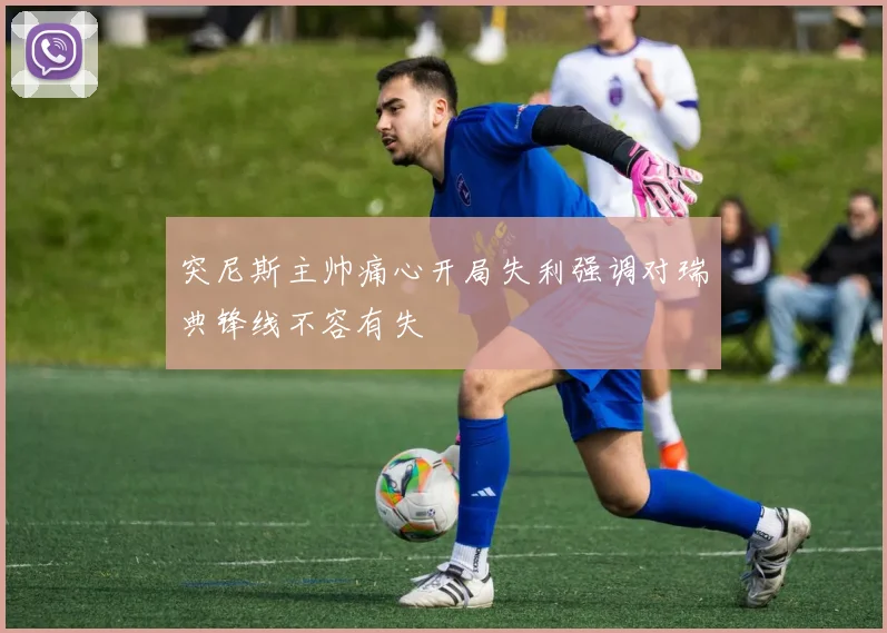 突尼斯主帅痛心开局失利强调对瑞典锋线不容有失