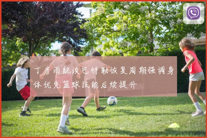 丁彦雨航谈巴特勒恢复周期强调身体优先篮球技能后续提升