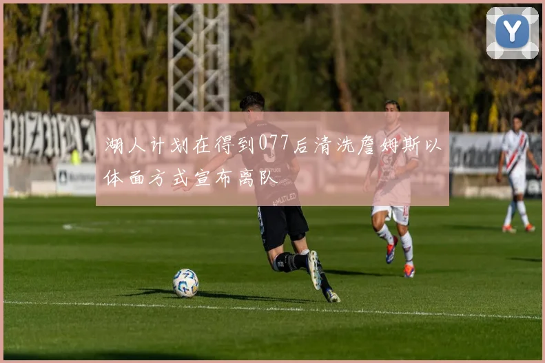 湖人计划在得到077后清洗詹姆斯以体面方式宣布离队